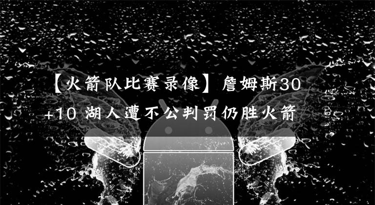 【火箭队比赛录像】詹姆斯30+10 湖人遭不公判罚仍胜火箭 沃格尔称已给联盟寄录像带