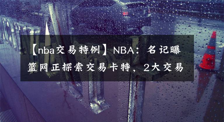 【nba交易特例】NBA：名记曝篮网正探索交易卡特，2大交易特例或发挥作用