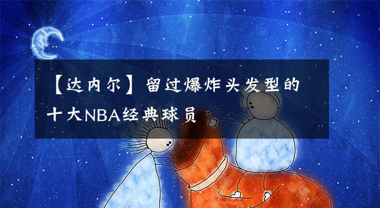 【达内尔】留过爆炸头发型的十大NBA经典球员