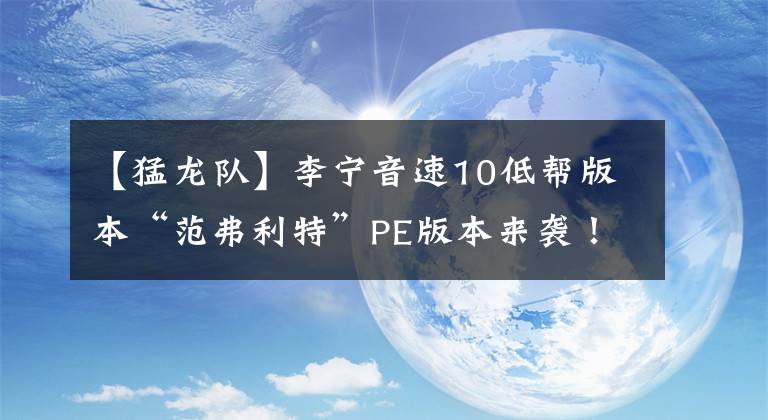 【猛龙队】李宁音速10低帮版本“范弗利特”PE版本来袭！猛龙队球衣配色加持