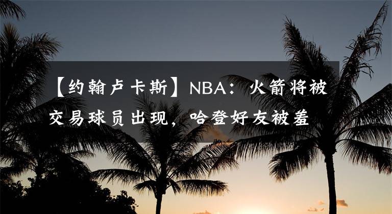 【约翰卢卡斯】NBA：火箭将被交易球员出现，哈登好友被羞辱