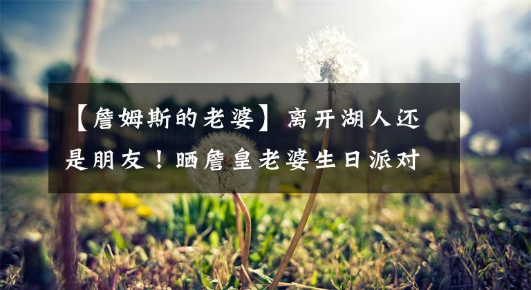 【詹姆斯的老婆】离开湖人还是朋友！晒詹皇老婆生日派对照，他是NBA交际花