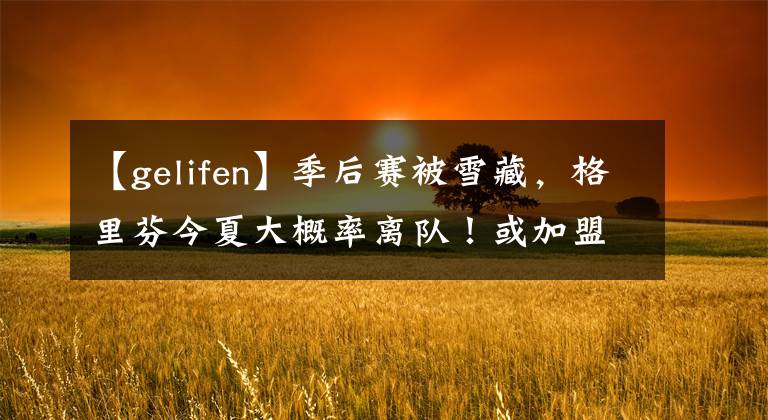 【gelifen】季后赛被雪藏，格里芬今夏大概率离队！或加盟勇士焕发第二春