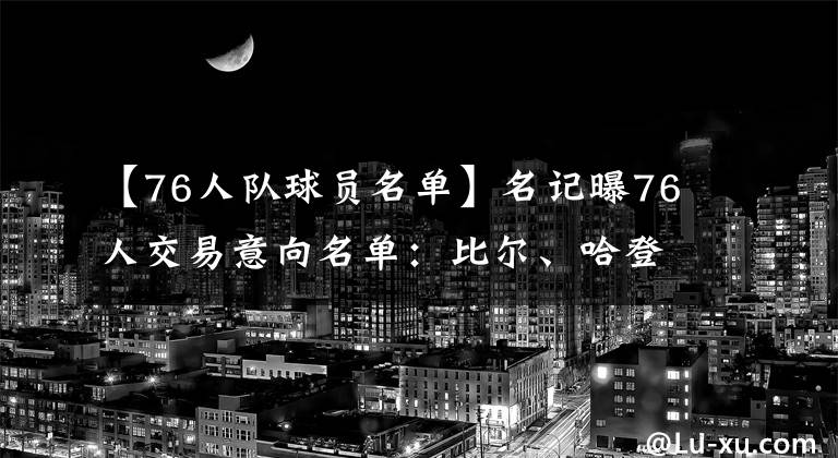 【76人队球员名单】名记曝76人交易意向名单：比尔、哈登在列，没有威少和库里