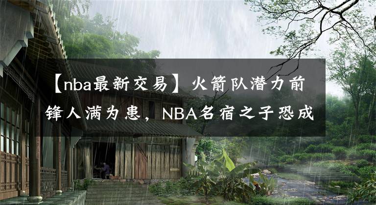 【nba最新交易】火箭队潜力前锋人满为患，NBA名宿之子恐成为新赛季前的交易对象