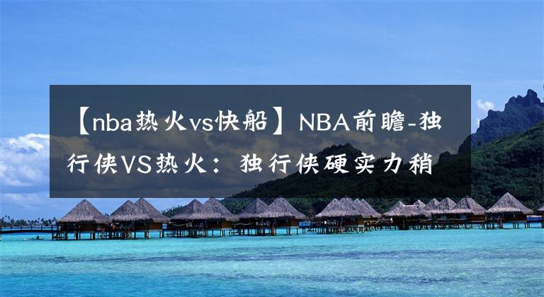 【nba热火vs快船】NBA前瞻-独行侠VS热火：独行侠硬实力稍差，客场难以撼动热火