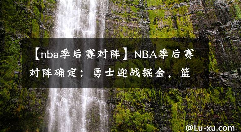 【nba季后赛对阵】NBA季后赛对阵确定：勇士迎战掘金，篮网附加赛对阵骑士