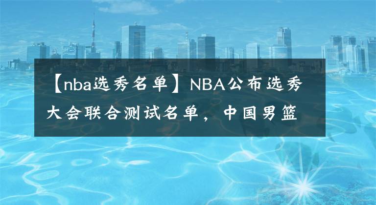 【nba选秀名单】NBA公布选秀大会联合测试名单，中国男篮仅1人入围，张镇麟无缘