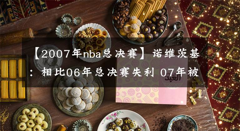 【2007年nba总决赛】诺维茨基：相比06年总决赛失利 07年被黑八更让我失望