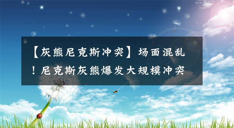 【灰熊尼克斯冲突】场面混乱！尼克斯灰熊爆发大规模冲突，5人吃到技犯3人被当场驱逐