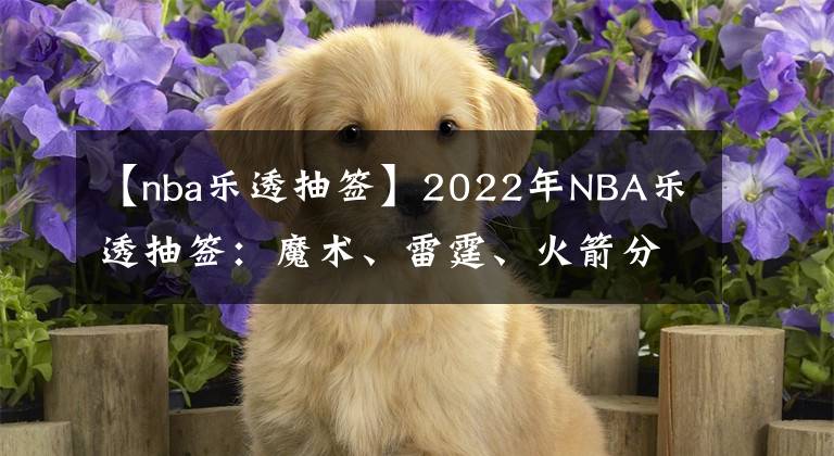 【nba乐透抽签】2022年NBA乐透抽签：魔术、雷霆、火箭分别摘下状元、榜眼、探花