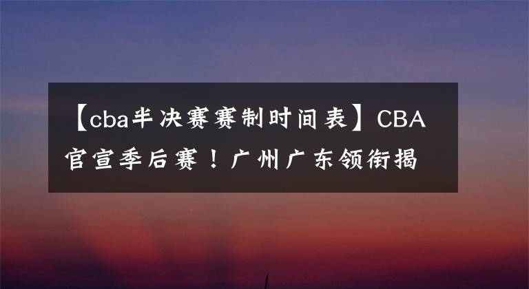 【cba半决赛赛制时间表】CBA官宣季后赛！广州广东领衔揭幕战，赛制变动 辽篮等4队以逸待劳