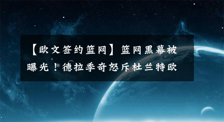 【欧文签约篮网】篮网黑幕被曝光！德拉季奇怒斥杜兰特欧文，当初哈登离队太明智了