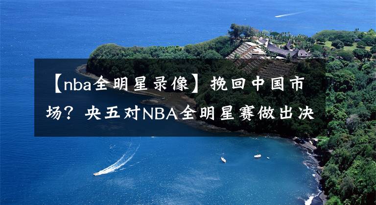 【nba全明星录像】挽回中国市场？央五对NBA全明星赛做出决定，不直播，看录像