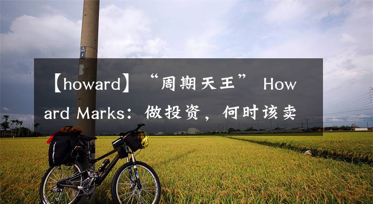 【howard】“周期天王” Howard Marks：做投资，何时该卖出？