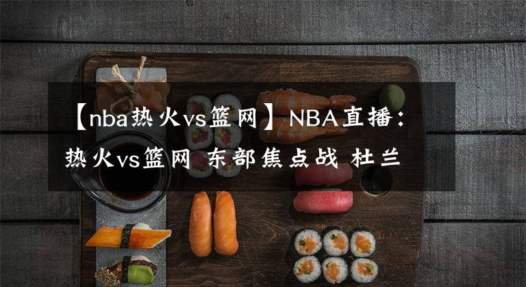 【nba热火vs篮网】NBA直播：热火vs篮网 东部焦点战 杜兰特欧文合体挑战东部第一