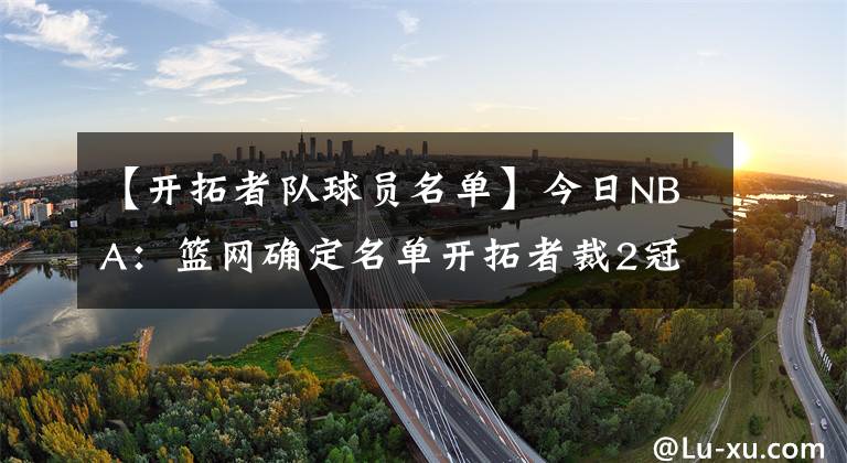 【开拓者队球员名单】今日NBA：篮网确定名单开拓者裁2冠功勋，火箭球员一个月挣300万