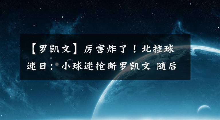 【罗凯文】厉害炸了！北控球迷日：小球迷抢断罗凯文 随后超远三分燃爆全场