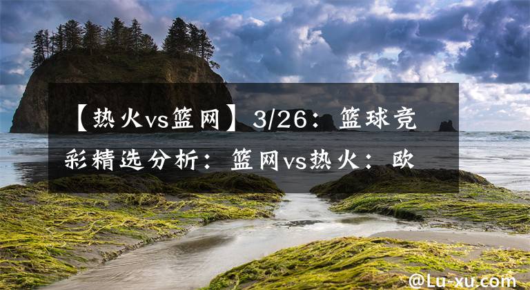 【热火vs篮网】3/26：篮球竞彩精选分析：篮网vs热火：欧文解锁主场比赛