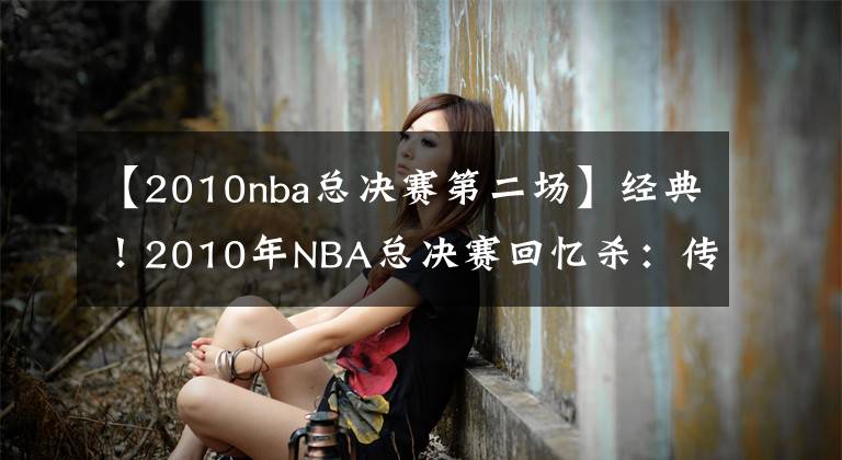 【2010nba总决赛第二场】经典！2010年NBA总决赛回忆杀：传统篮球最后的辉煌？