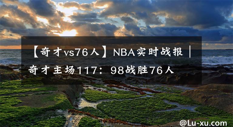 【奇才vs76人】NBA实时战报｜奇才主场117：98战胜76人