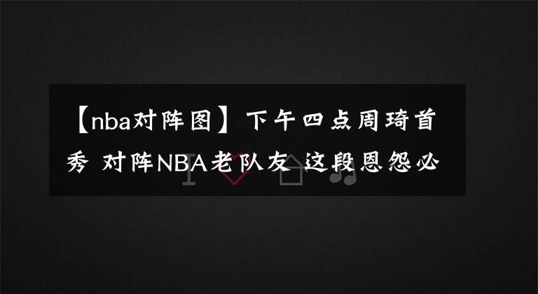 【nba对阵图】下午四点周琦首秀 对阵NBA老队友 这段恩怨必须当场解决