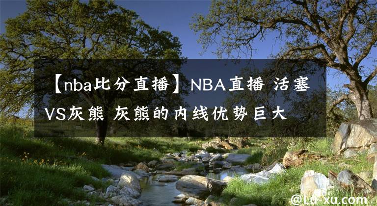 【nba比分直播】NBA直播 活塞VS灰熊 灰熊的内线优势巨大 分析比分