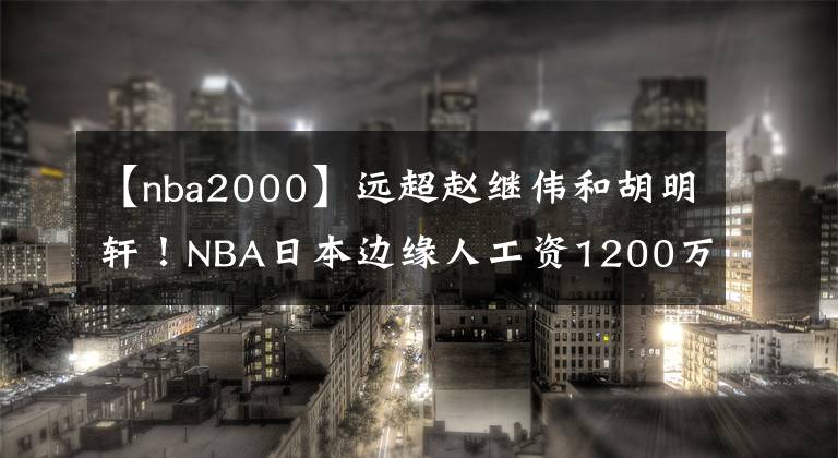 【nba2000】远超赵继伟和胡明轩！NBA日本边缘人工资1200万，代言费2000万