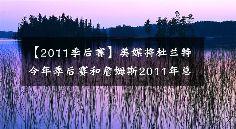 【2011季后赛】美媒将杜兰特今年季后赛和詹姆斯2011年总决赛数据对比，谁更失败