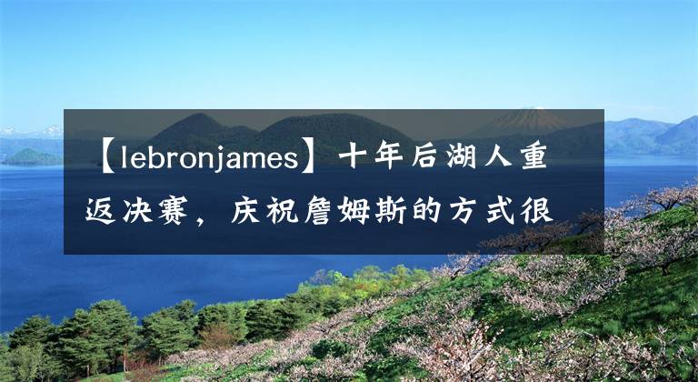 【lebronjames】十年后湖人重返决赛，庆祝詹姆斯的方式很火爆，老汉也很累