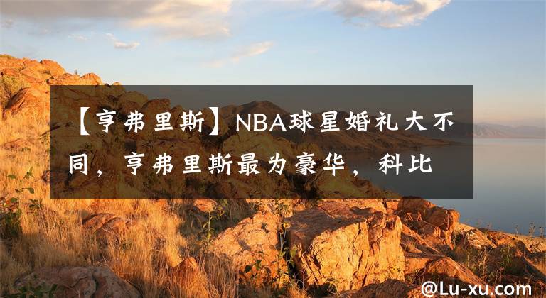 【亨弗里斯】NBA球星婚礼大不同，亨弗里斯最为豪华，科比最为低调