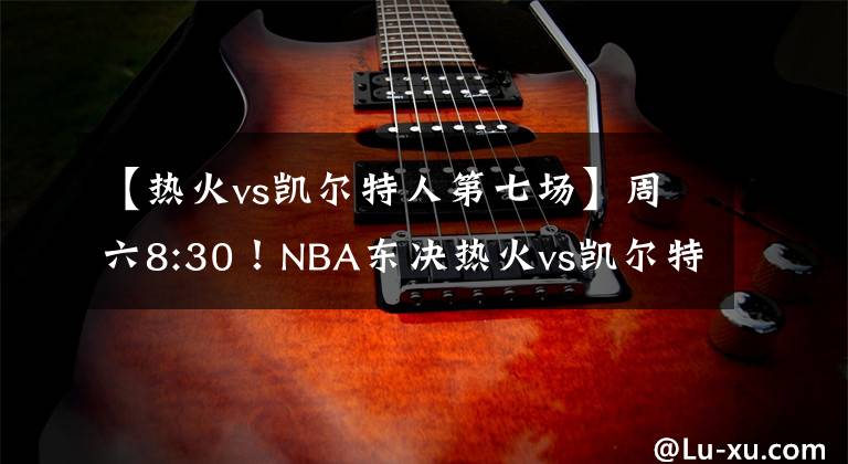 【热火vs凯尔特人第七场】周六8:30！NBA东决热火vs凯尔特人，现场直播锁定山东电视体育频道