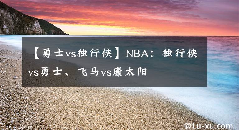 【勇士vs独行侠】NBA：独行侠vs勇士、飞马vs康太阳