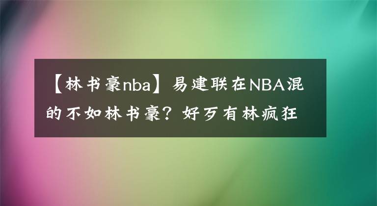 【林书豪nba】易建联在NBA混的不如林书豪？好歹有林疯狂时期，别说靠中国市场