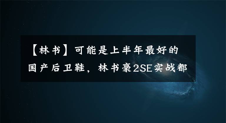 【林书】可能是上半年最好的国产后卫鞋，林书豪2SE实战都有什么优缺点