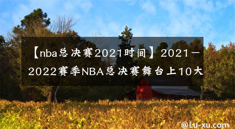【nba总决赛2021时间】2021－2022赛季NBA总决赛舞台上10大重要人物排名