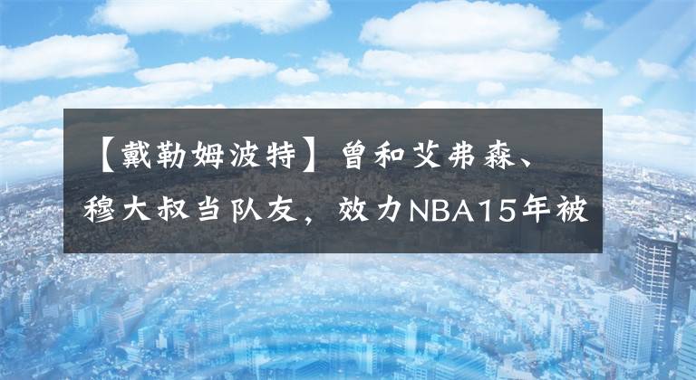 【戴勒姆波特】曾和艾弗森、穆大叔当队友，效力NBA15年被裁来山西“养老”