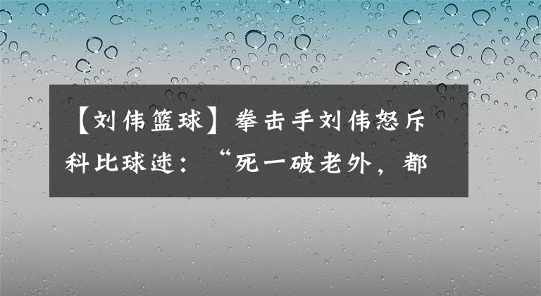 【刘伟篮球】拳击手刘伟怒斥科比球迷：“死一破老外，都瞎悲哀”，官媒回应了