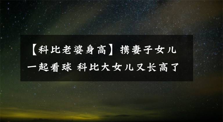 【科比老婆身高】携妻子女儿一起看球 科比大女儿又长高了 今年15岁身高究竟有多高