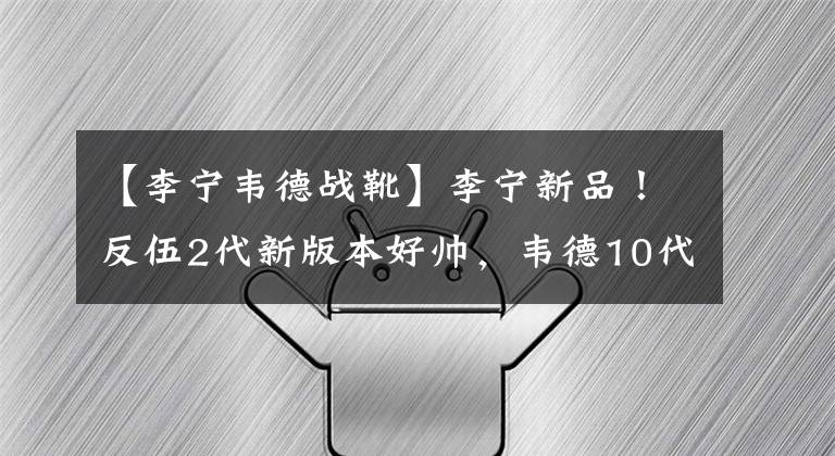 【李宁韦德战靴】李宁新品！反伍2代新版本好帅，韦德10代配置曝光，跑鞋惊喜多