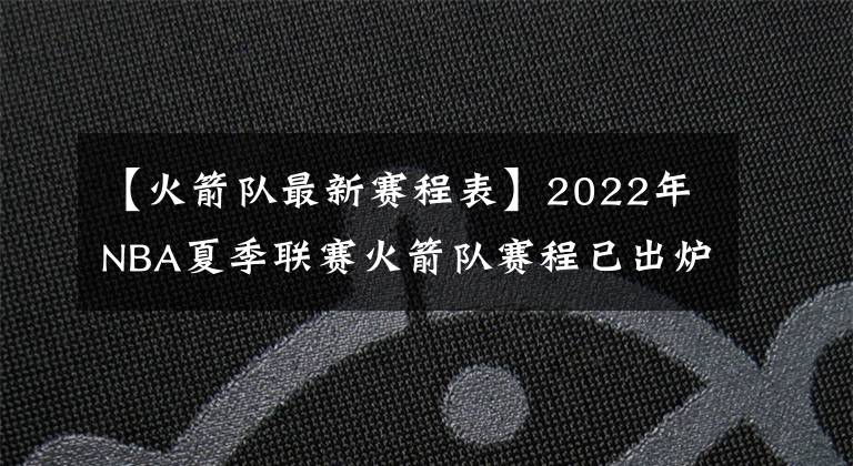 【火箭队最新赛程表】2022年NBA夏季联赛火箭队赛程已出炉，探花班切罗将挑战状元与榜眼