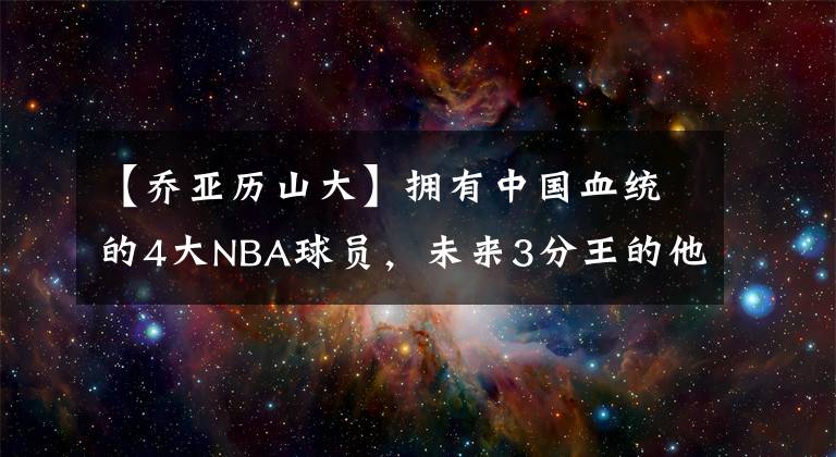 【乔亚历山大】拥有中国血统的4大NBA球员，未来3分王的他会是中国“女婿”？