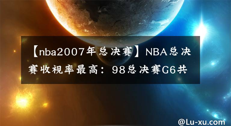 【nba2007年总决赛】NBA总决赛收视率最高：98总决赛G6共有3589万人观看，那最低呢？