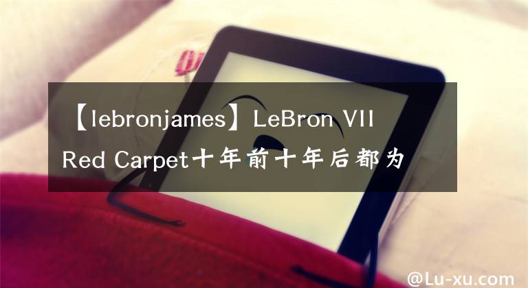 【lebronjames】LeBron VII Red Carpet十年前十年后都为众所瞩目的时刻而生