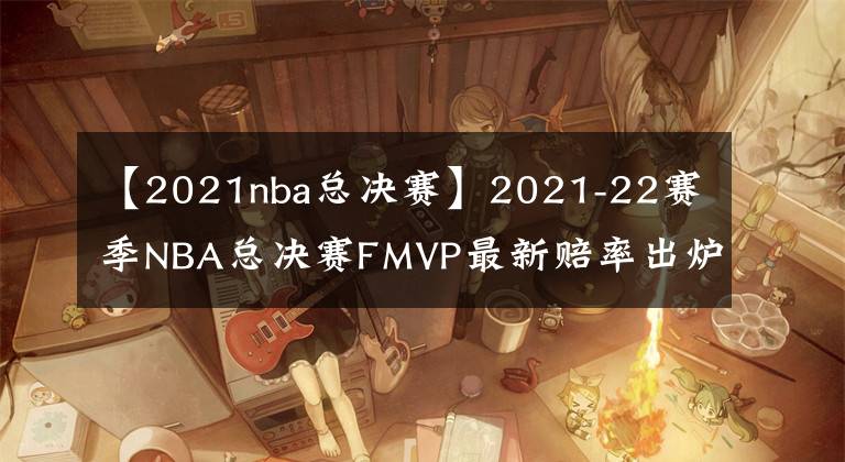 【2021nba总决赛】2021-22赛季NBA总决赛FMVP最新赔率出炉