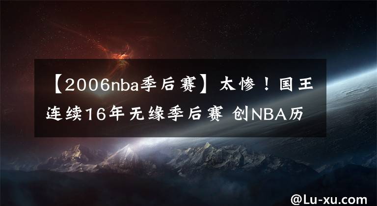 【2006nba季后赛】太惨！国王连续16年无缘季后赛 创NBA历史最长+四大联盟第2长纪录