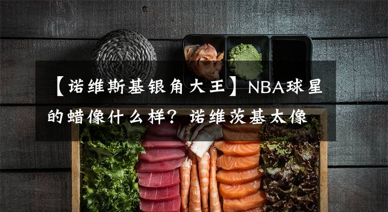 【诺维斯基银角大王】NBA球星的蜡像什么样？诺维茨基太像银角大王，看到姚明我笑了