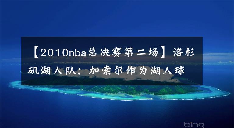 【2010nba总决赛第二场】洛杉矶湖人队：加索尔作为湖人球员的 5 场最佳季后赛、封神之战