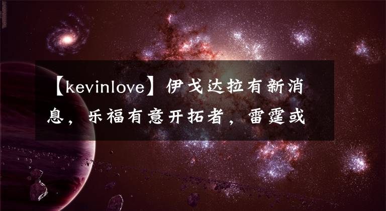 【kevinlove】伊戈达拉有新消息，乐福有意开拓者，雷霆或有交易，火箭心仪1人