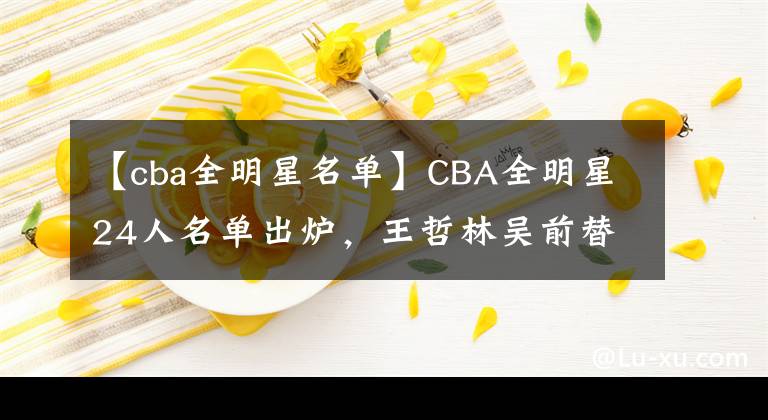 【cba全明星名单】CBA全明星24人名单出炉，王哲林吴前替补入选，外援首次无人入选